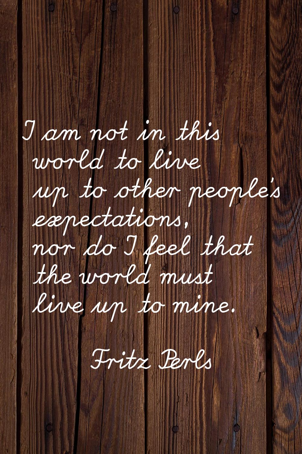 I am not in this world to live up to other people's expectations, nor do I feel that the world must