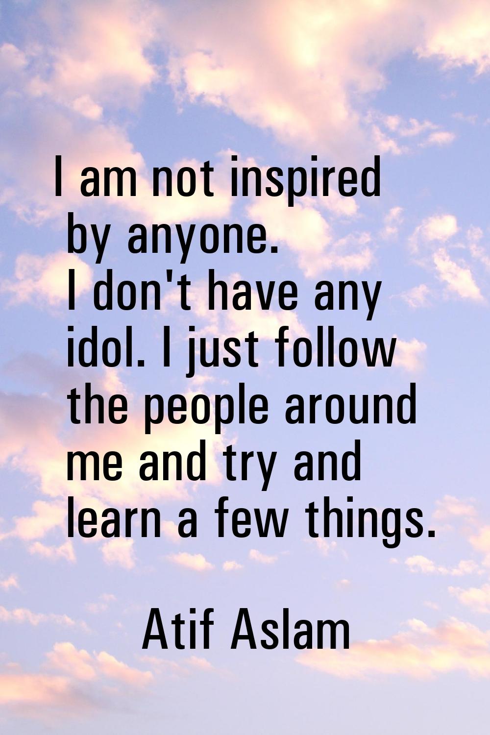 I am not inspired by anyone. I don't have any idol. I just follow the people around me and try and 