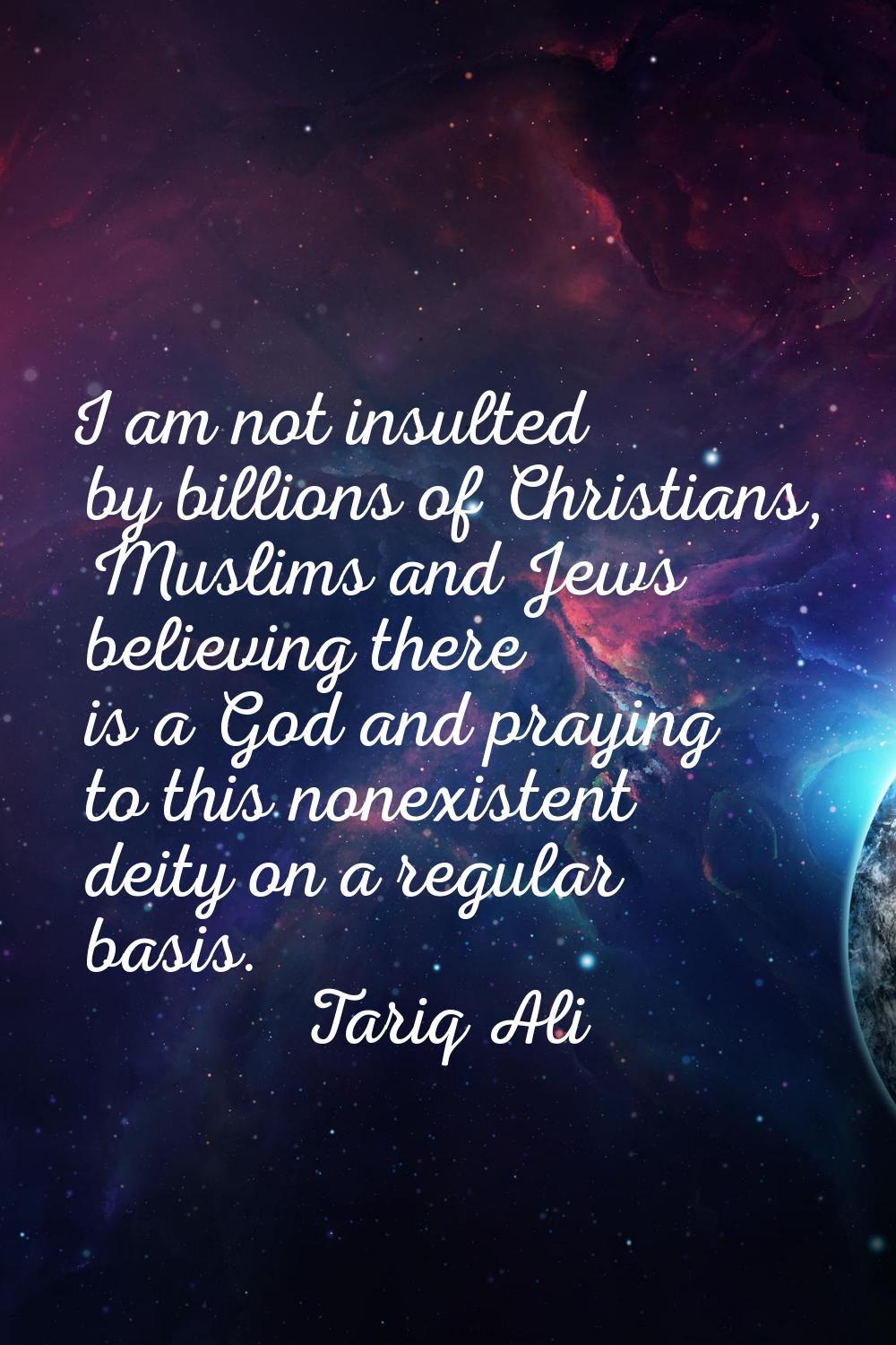 I am not insulted by billions of Christians, Muslims and Jews believing there is a God and praying 