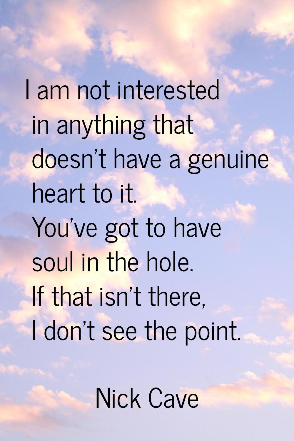 I am not interested in anything that doesn't have a genuine heart to it. You've got to have soul in