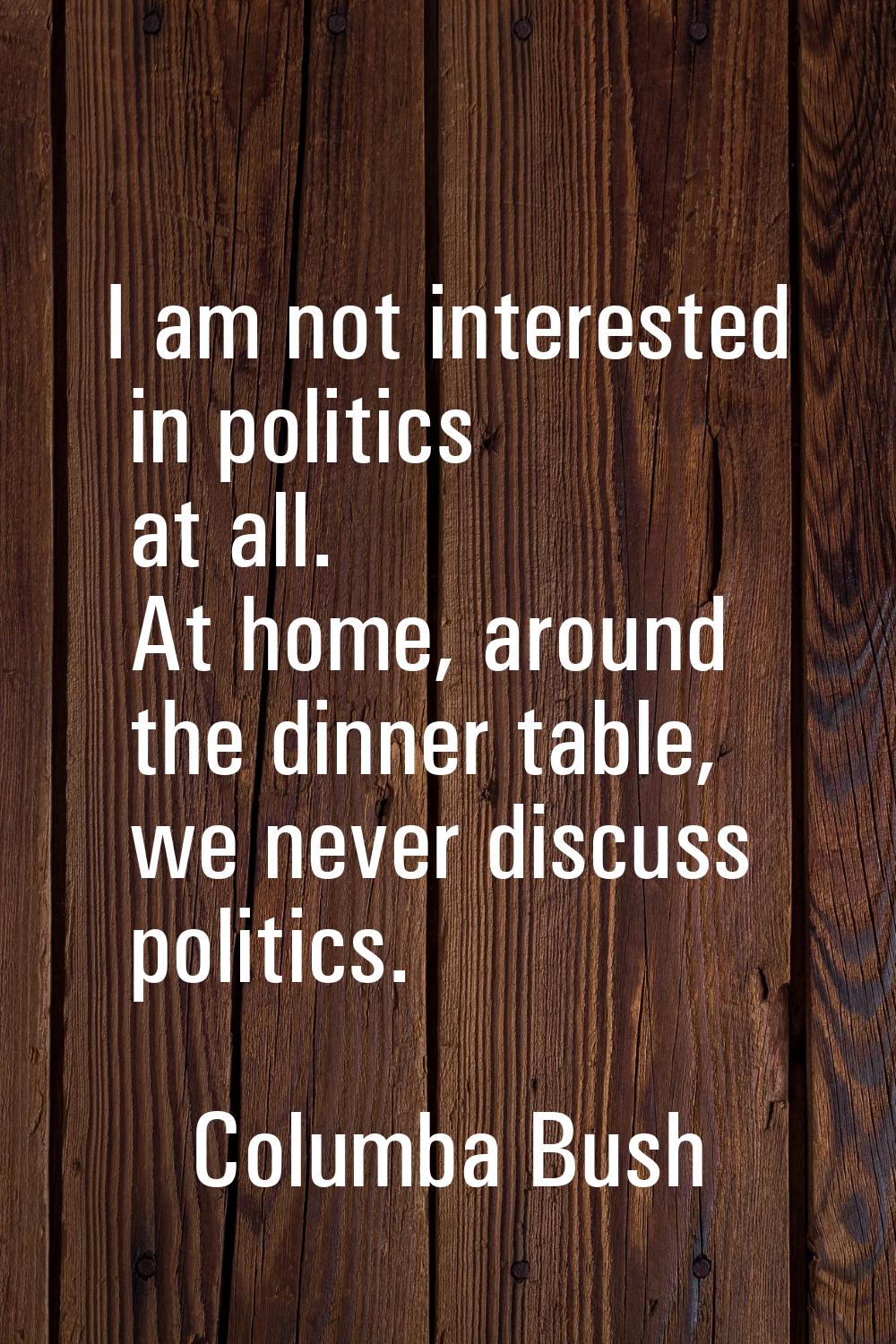 I am not interested in politics at all. At home, around the dinner table, we never discuss politics