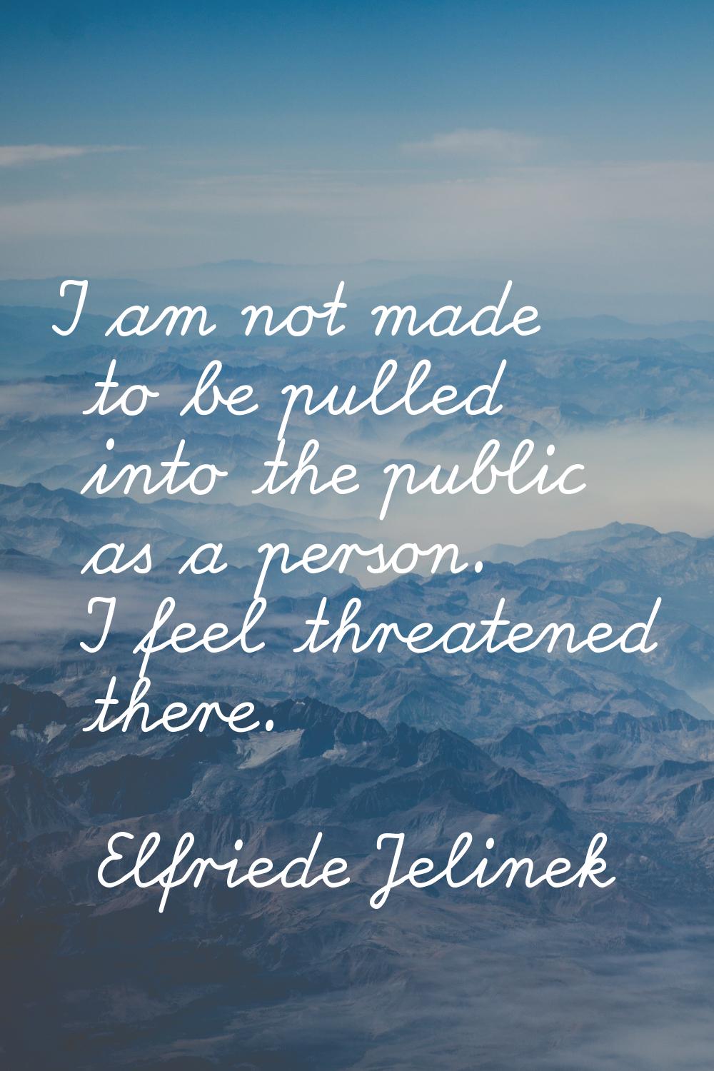 I am not made to be pulled into the public as a person. I feel threatened there.