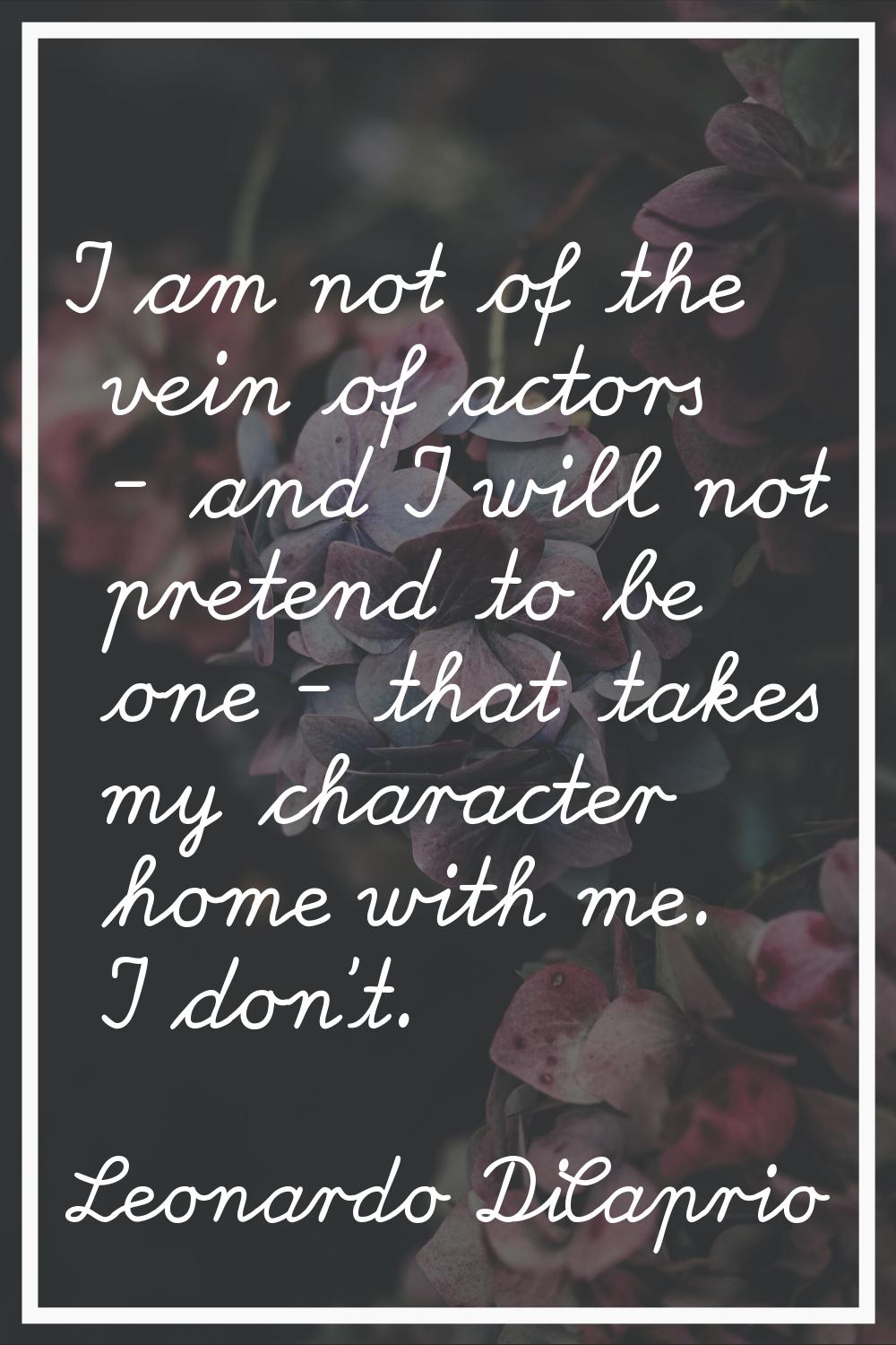 I am not of the vein of actors - and I will not pretend to be one - that takes my character home wi
