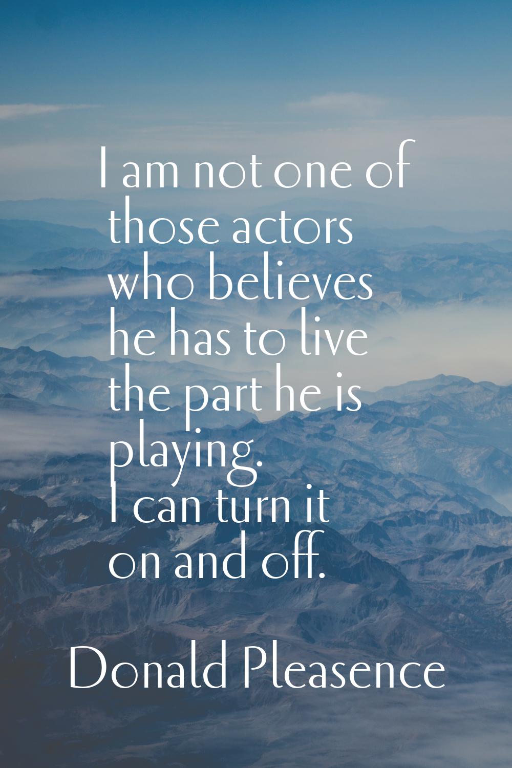 I am not one of those actors who believes he has to live the part he is playing. I can turn it on a