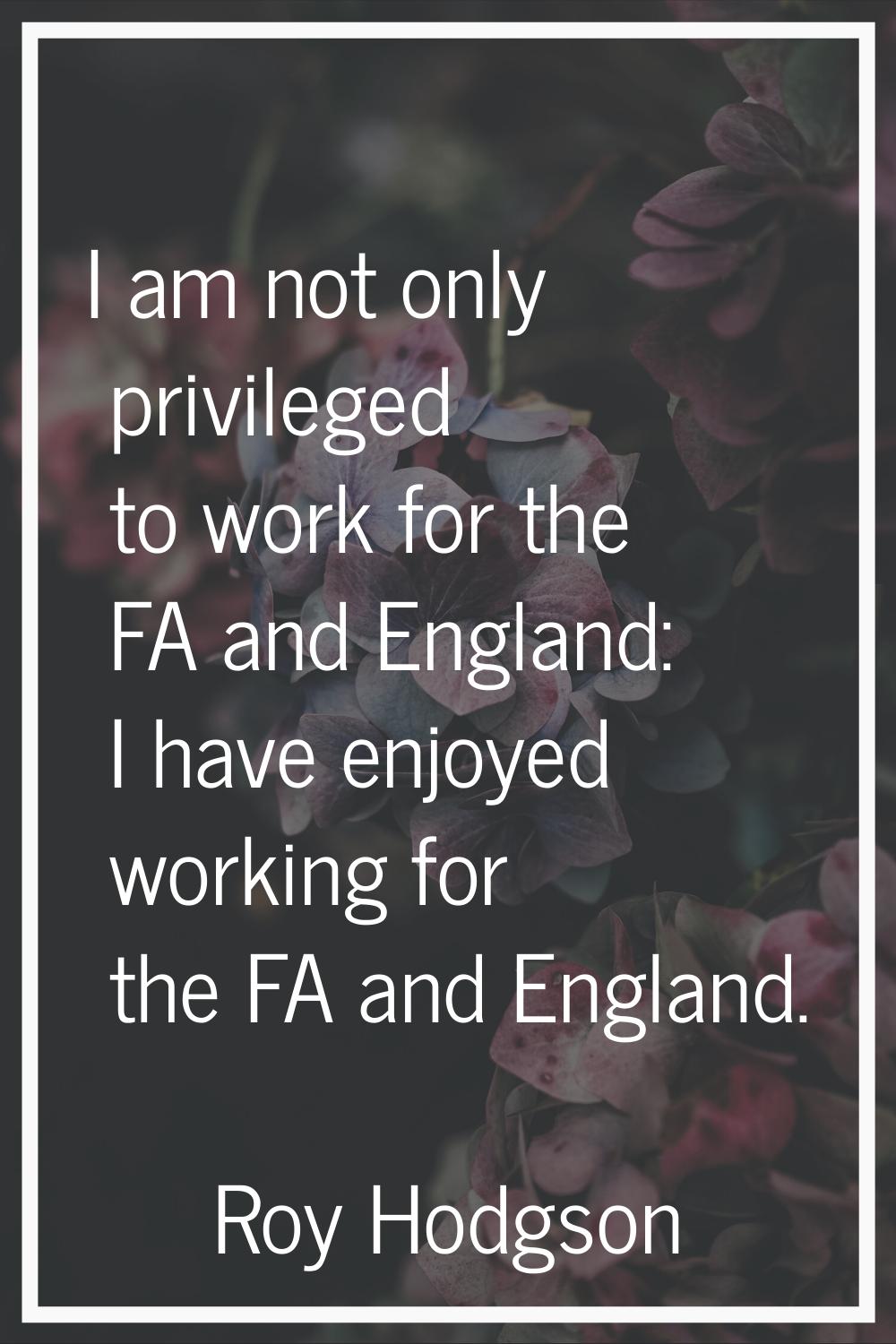 I am not only privileged to work for the FA and England: I have enjoyed working for the FA and Engl