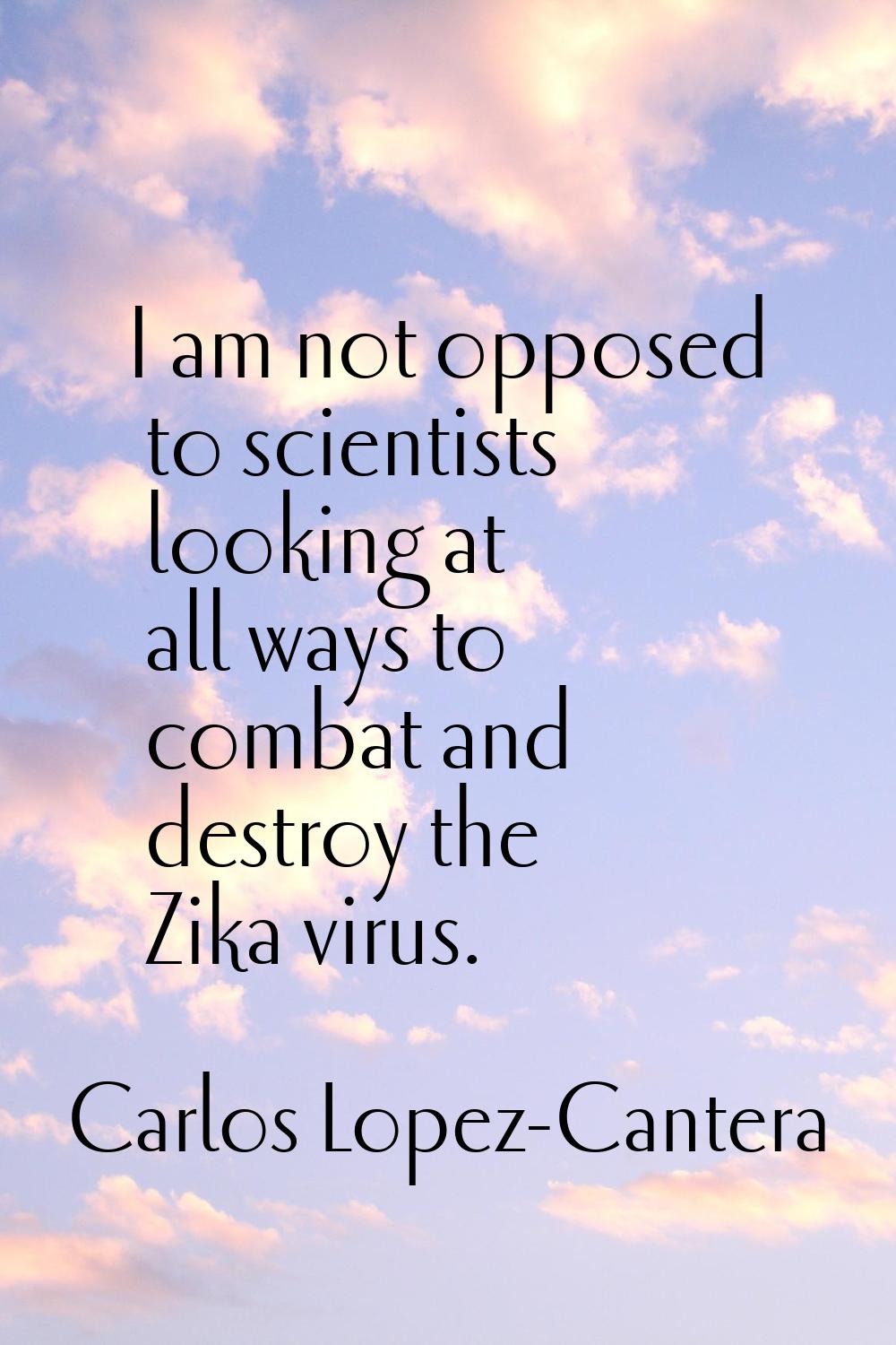 I am not opposed to scientists looking at all ways to combat and destroy the Zika virus.