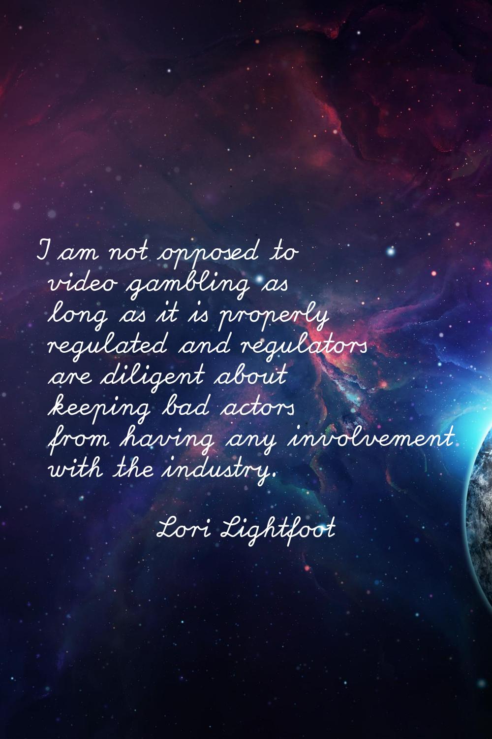 I am not opposed to video gambling as long as it is properly regulated and regulators are diligent 