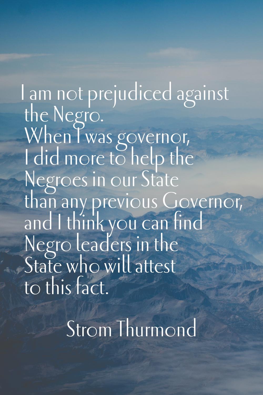 I am not prejudiced against the Negro. When I was governor, I did more to help the Negroes in our S
