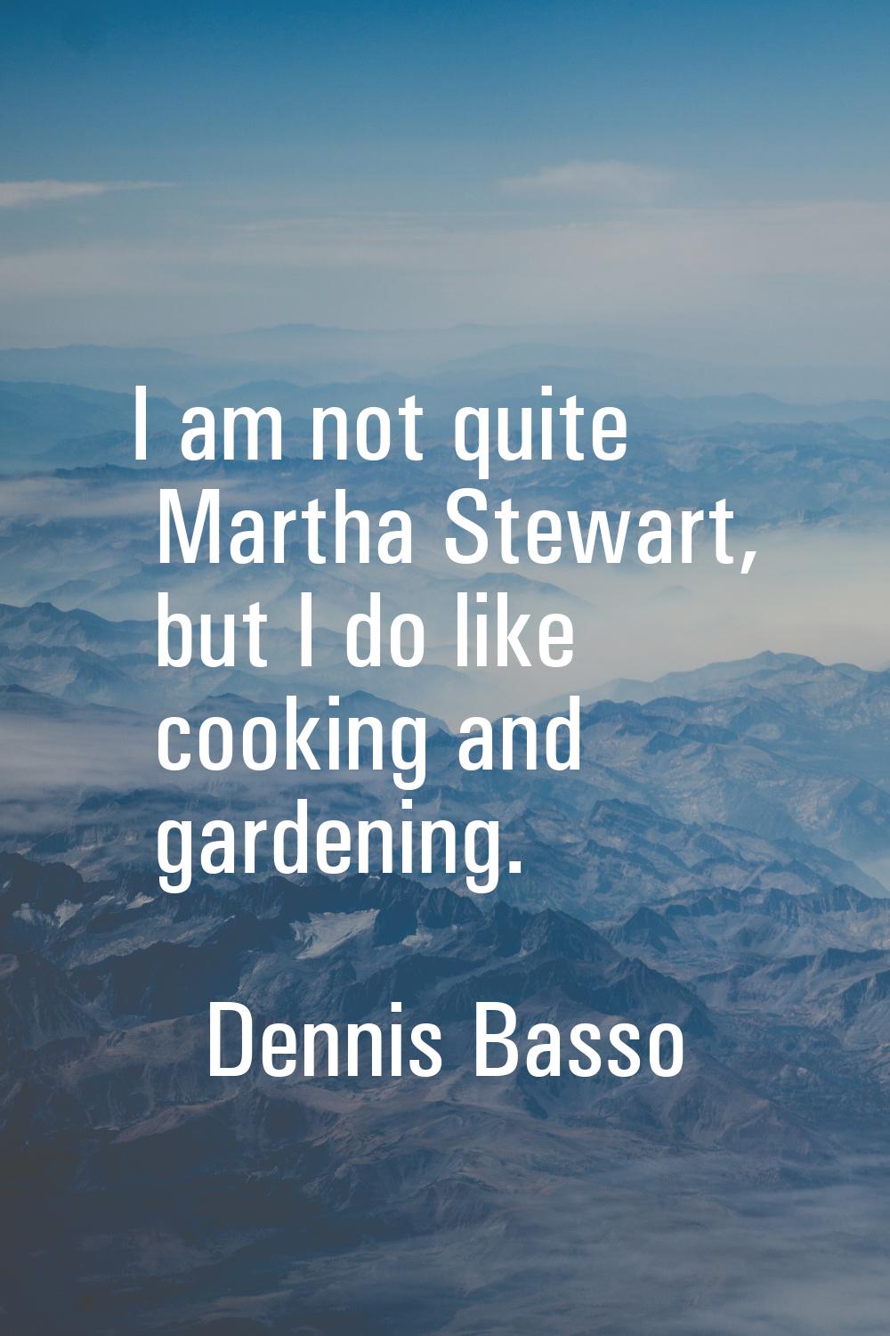 I am not quite Martha Stewart, but I do like cooking and gardening.