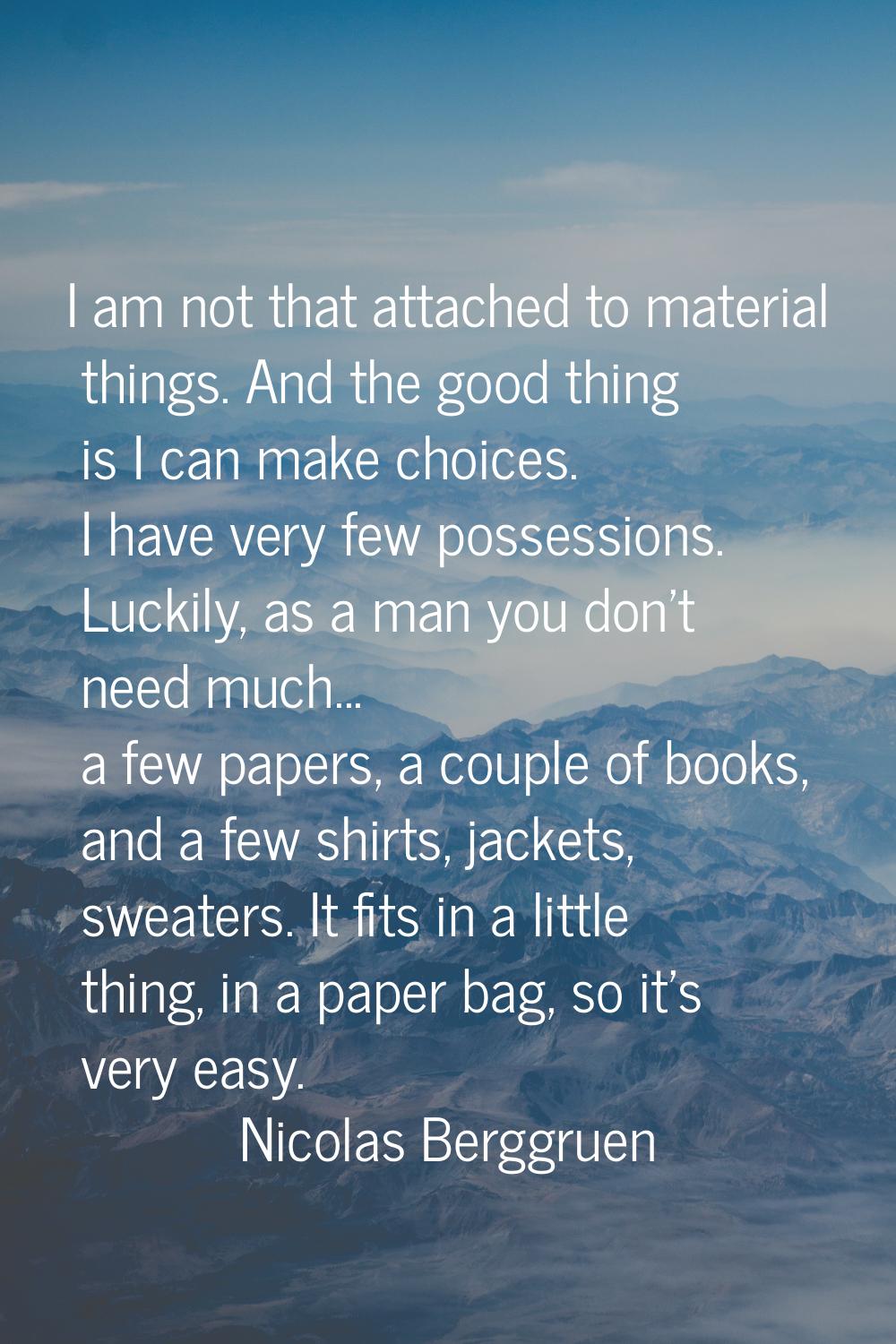 I am not that attached to material things. And the good thing is I can make choices. I have very fe