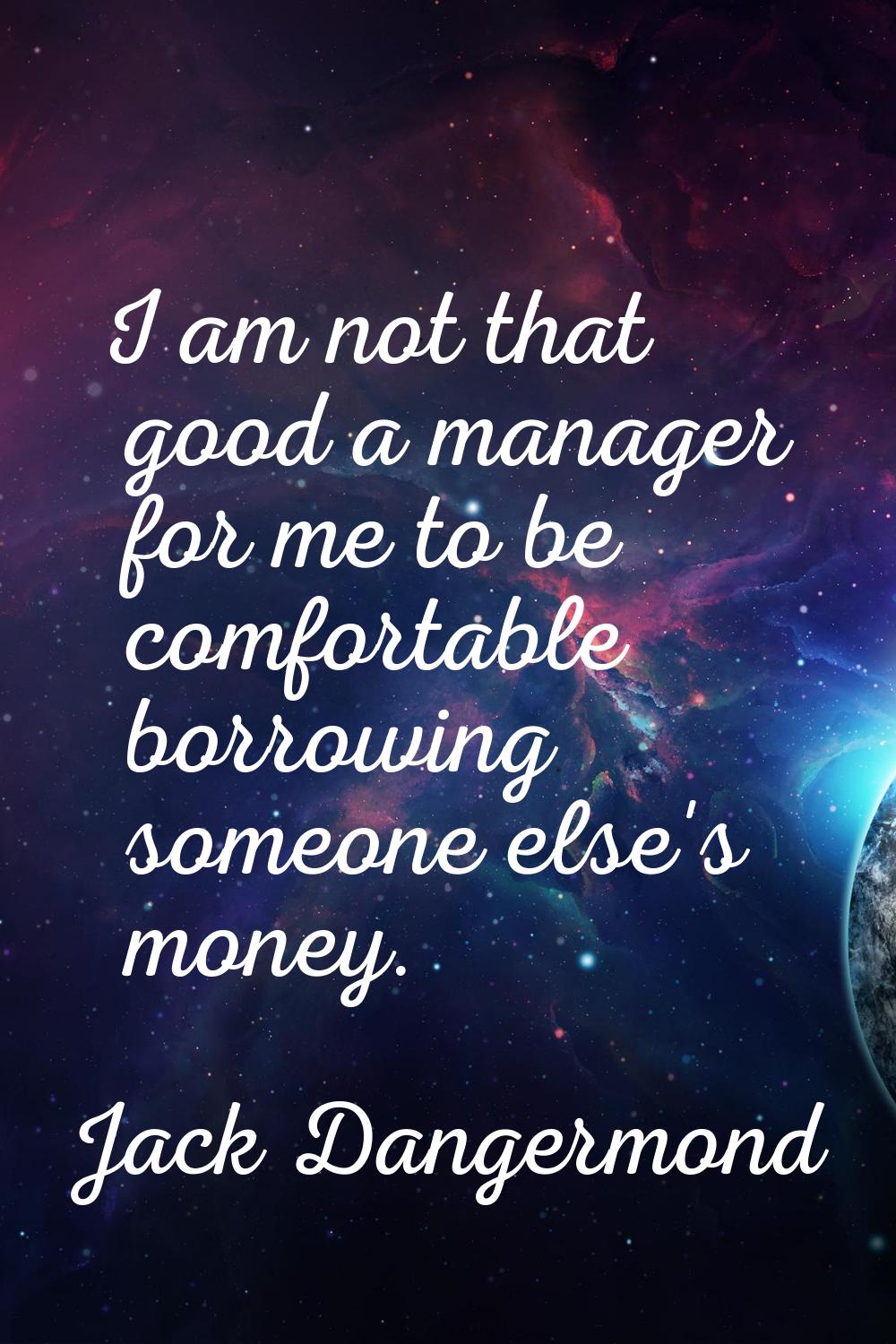 I am not that good a manager for me to be comfortable borrowing someone else's money.