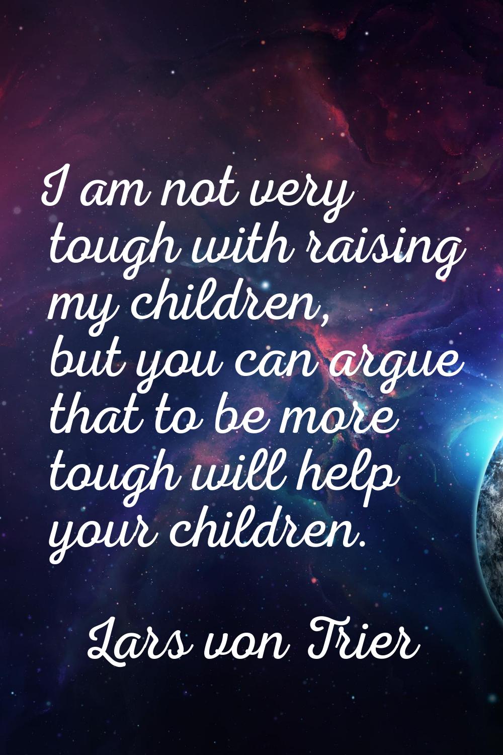 I am not very tough with raising my children, but you can argue that to be more tough will help you