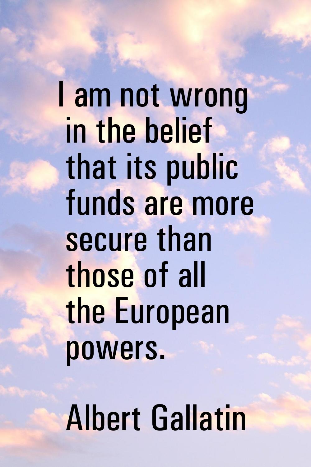 I am not wrong in the belief that its public funds are more secure than those of all the European p
