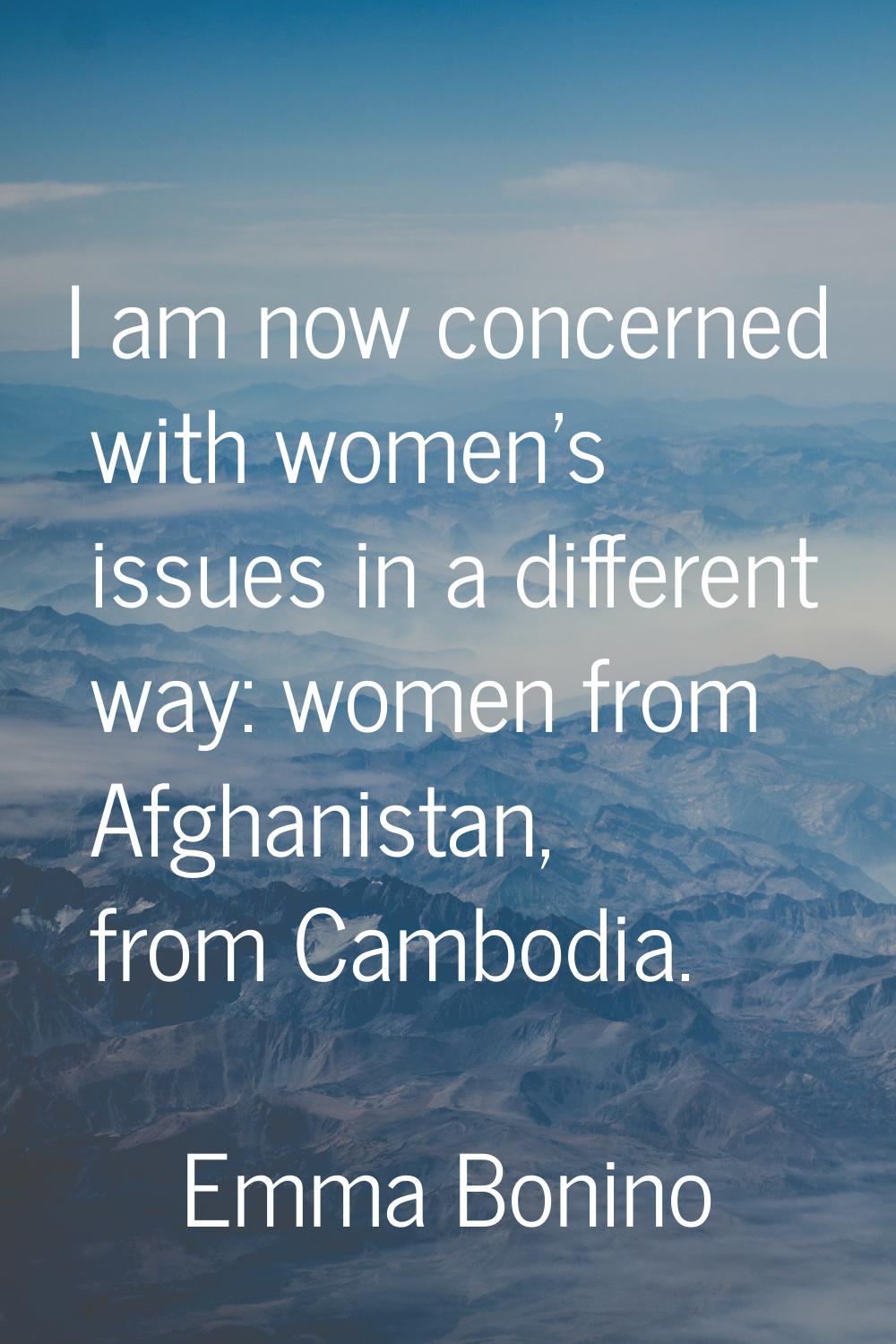 I am now concerned with women's issues in a different way: women from Afghanistan, from Cambodia.