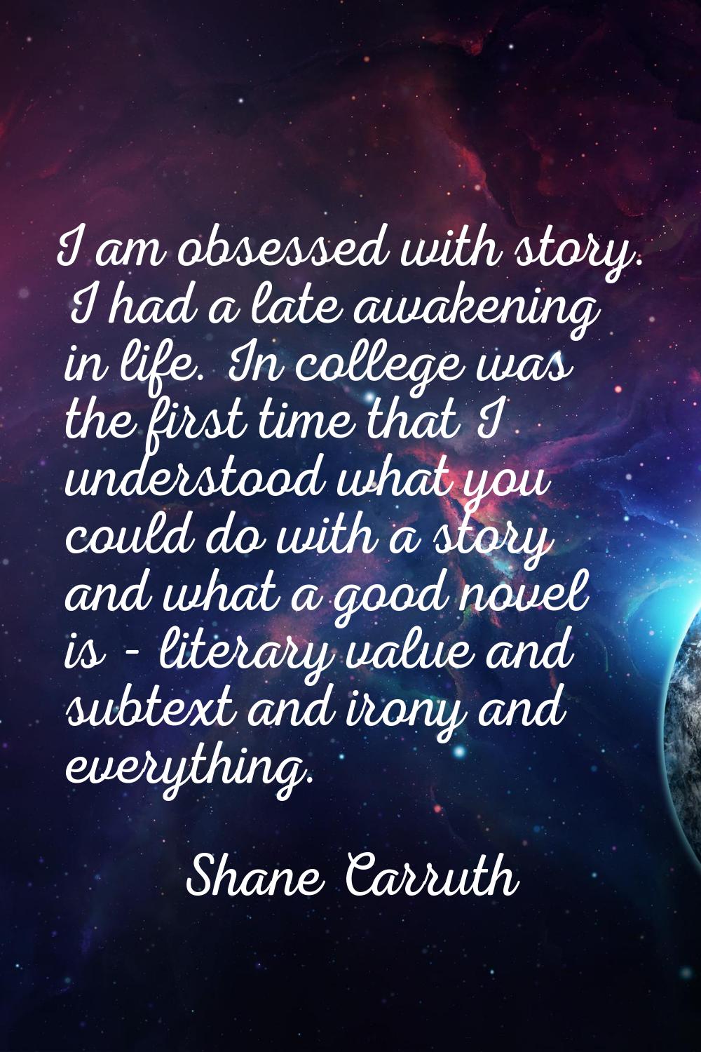 I am obsessed with story. I had a late awakening in life. In college was the first time that I unde