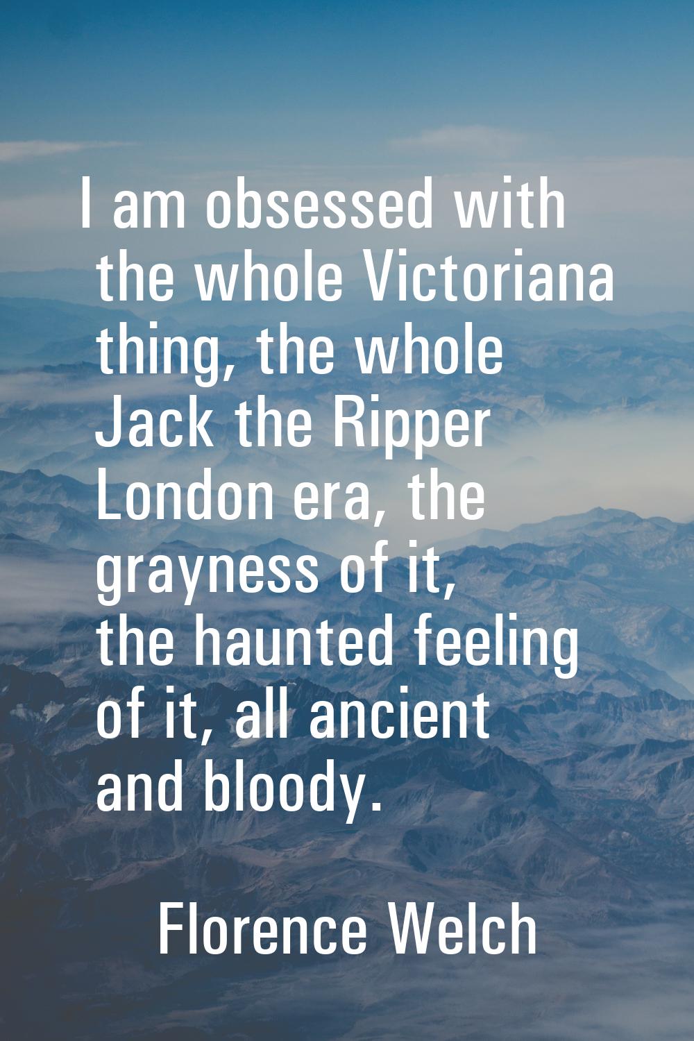 I am obsessed with the whole Victoriana thing, the whole Jack the Ripper London era, the grayness o