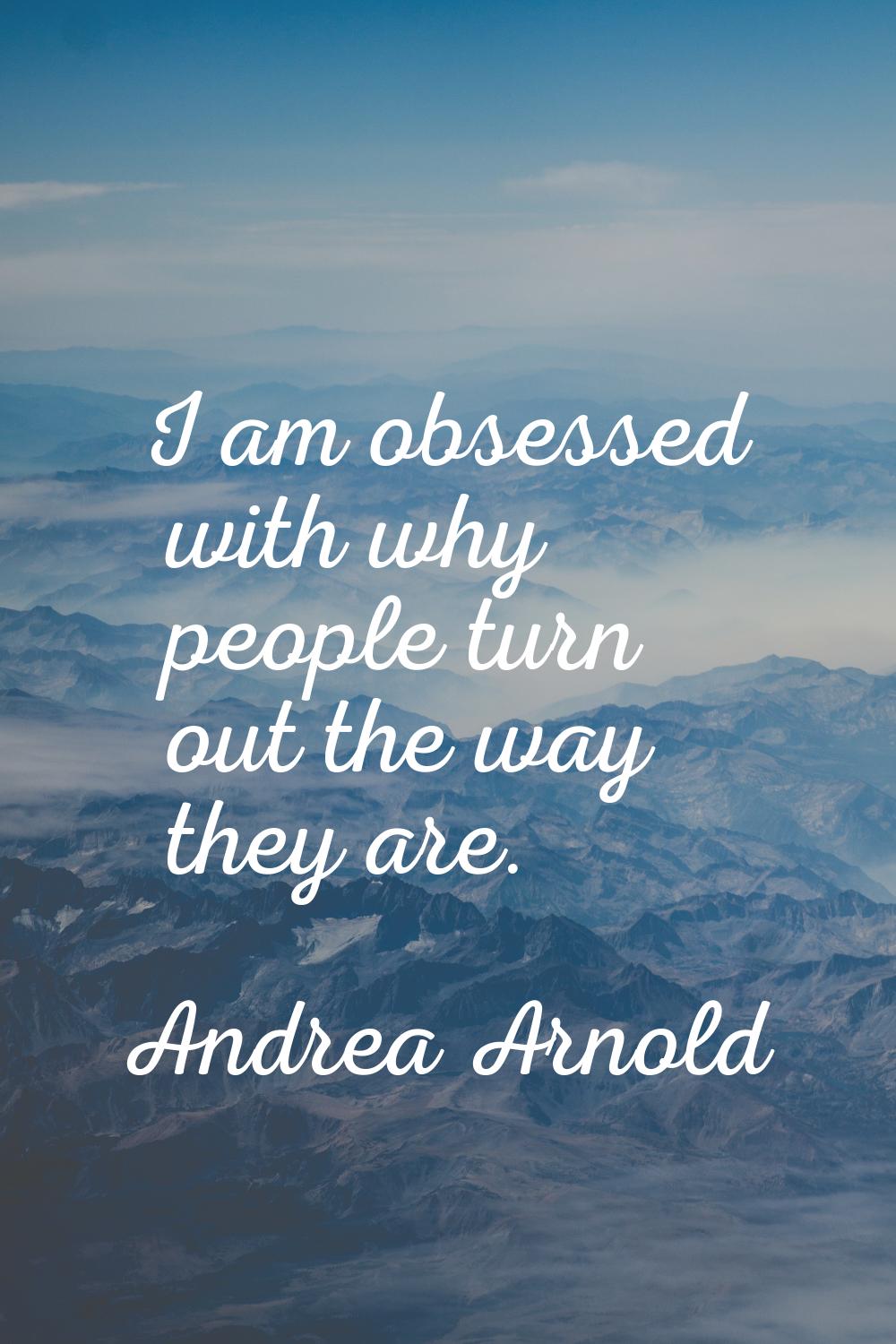 I am obsessed with why people turn out the way they are.