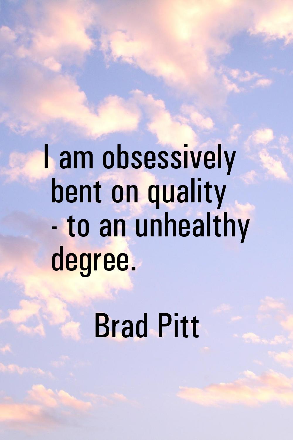 I am obsessively bent on quality - to an unhealthy degree.