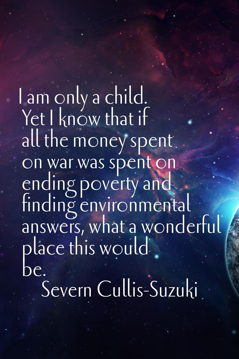 I am only a child. Yet I know that if all the money spent on war was spent on ending poverty and fi