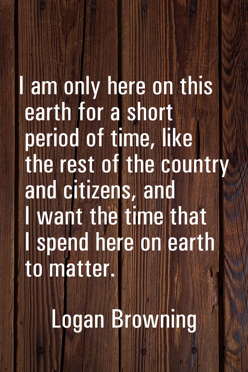 I am only here on this earth for a short period of time, like the rest of the country and citizens,