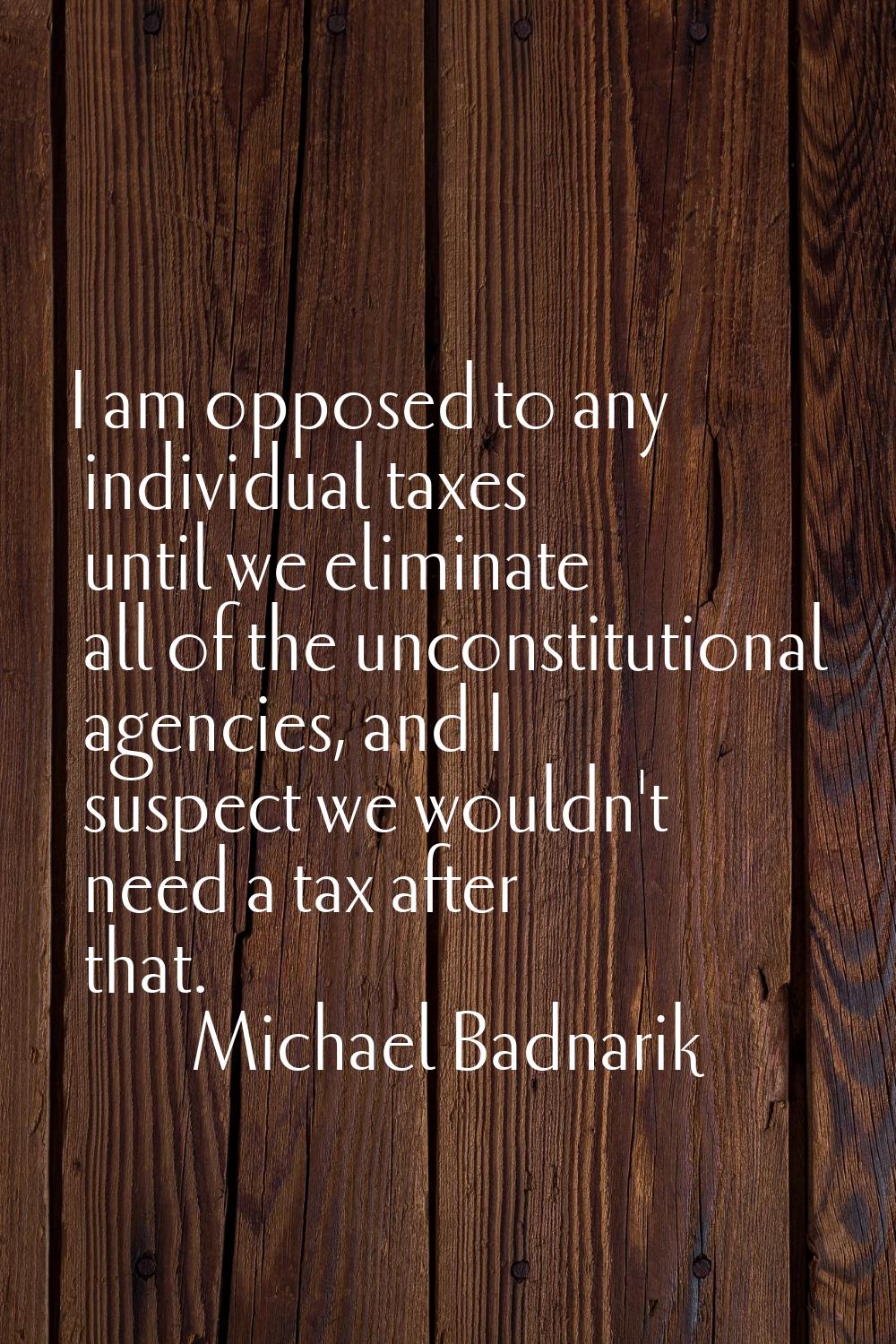 I am opposed to any individual taxes until we eliminate all of the unconstitutional agencies, and I