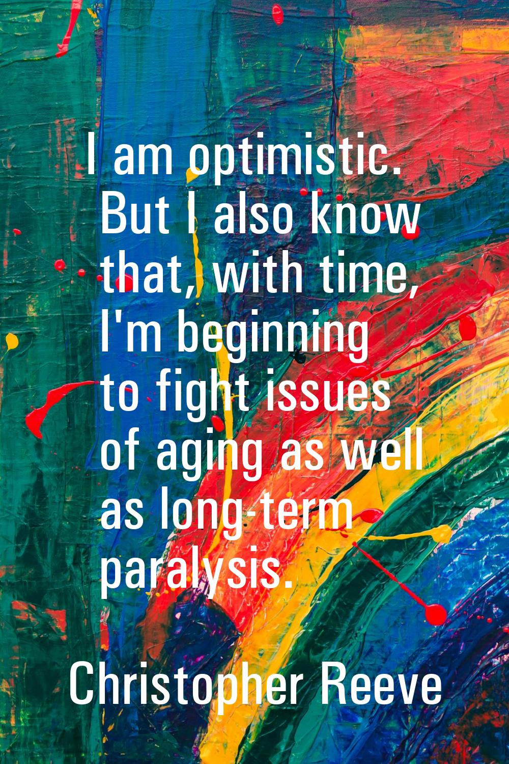 I am optimistic. But I also know that, with time, I'm beginning to fight issues of aging as well as