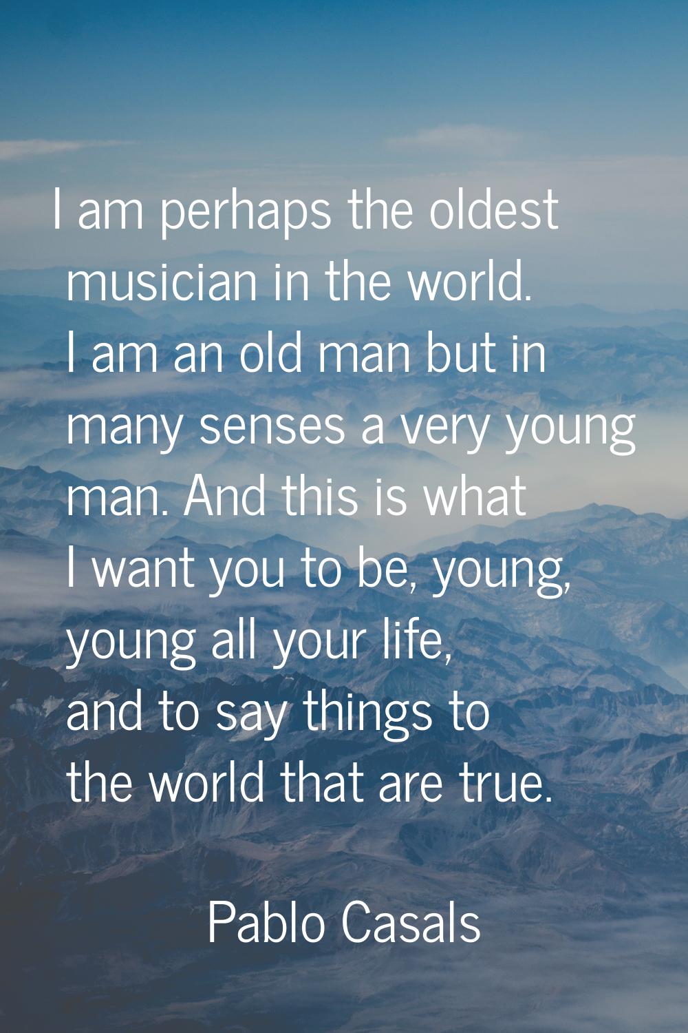 I am perhaps the oldest musician in the world. I am an old man but in many senses a very young man.