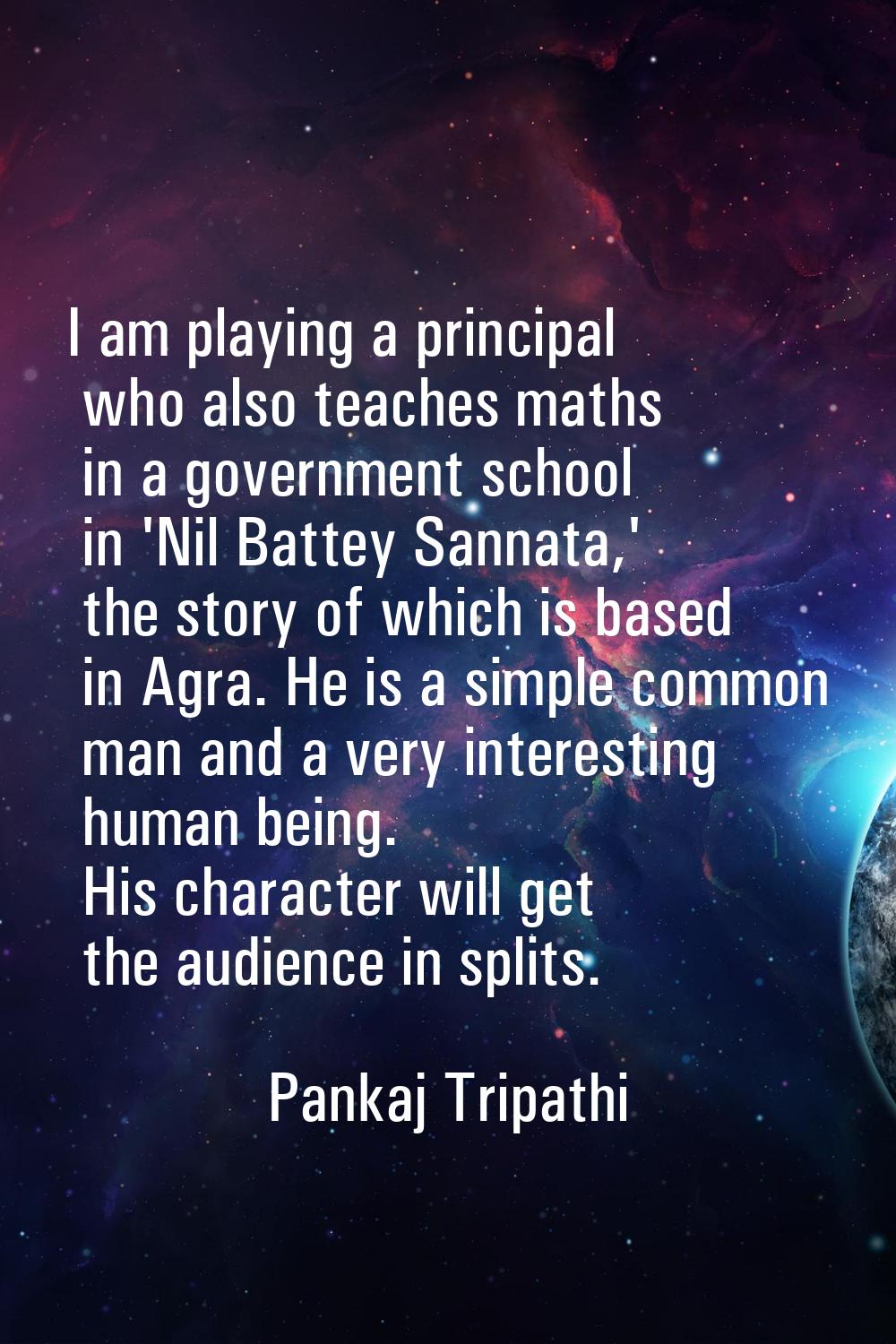 I am playing a principal who also teaches maths in a government school in 'Nil Battey Sannata,' the