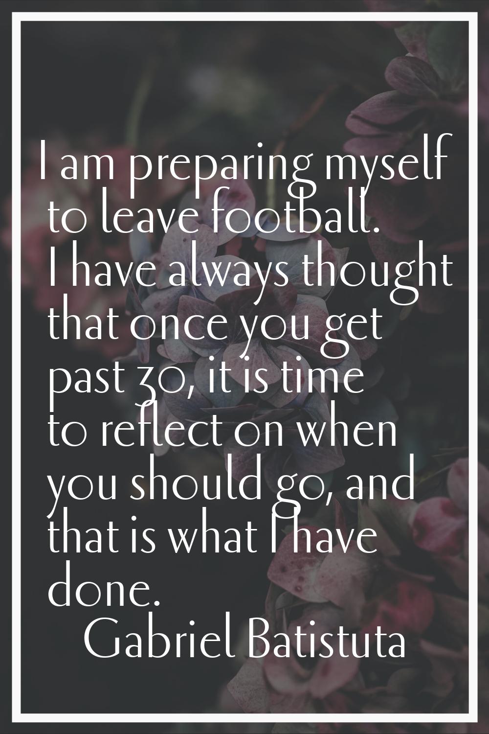 I am preparing myself to leave football. I have always thought that once you get past 30, it is tim