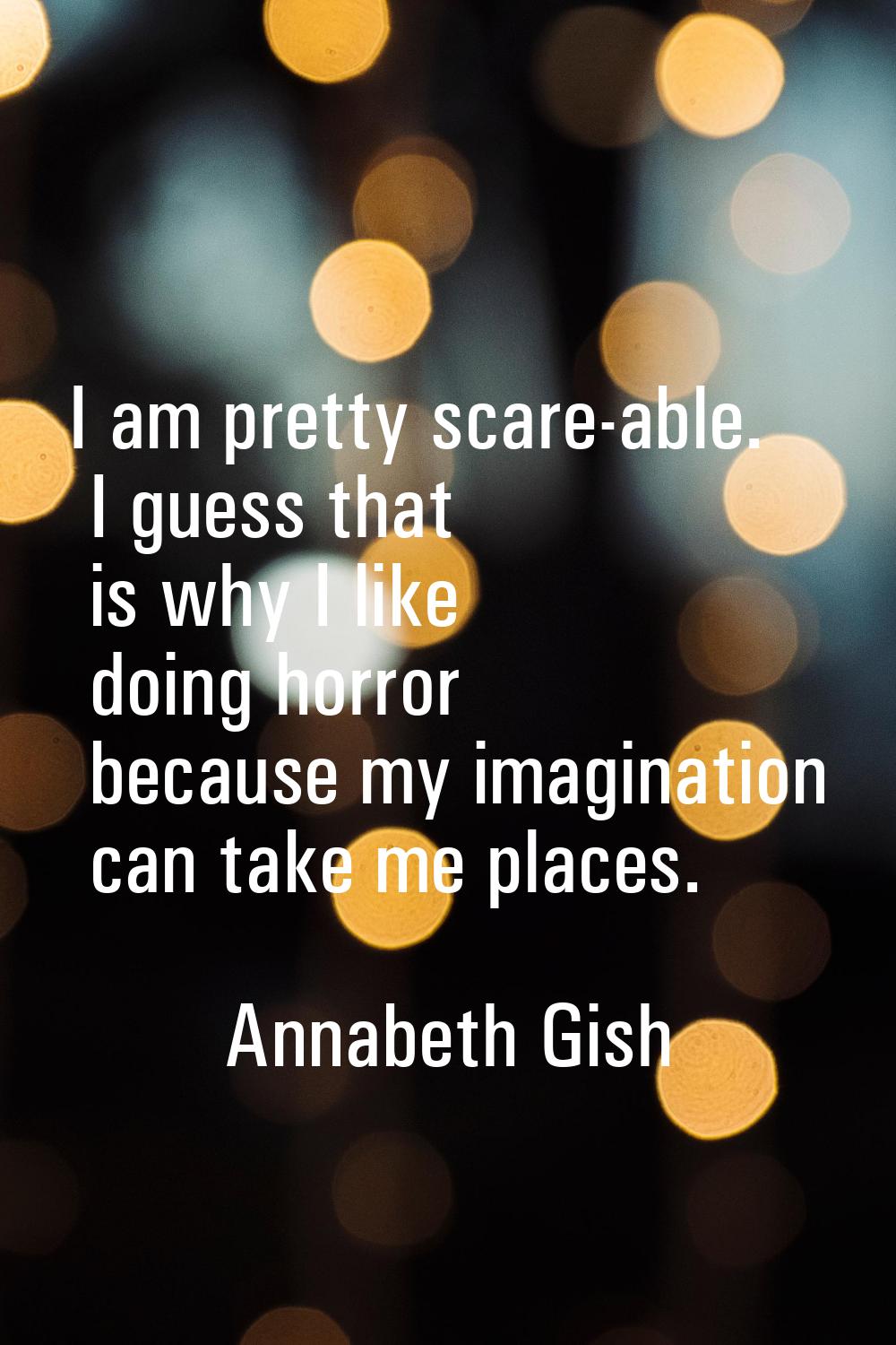 I am pretty scare-able. I guess that is why I like doing horror because my imagination can take me 