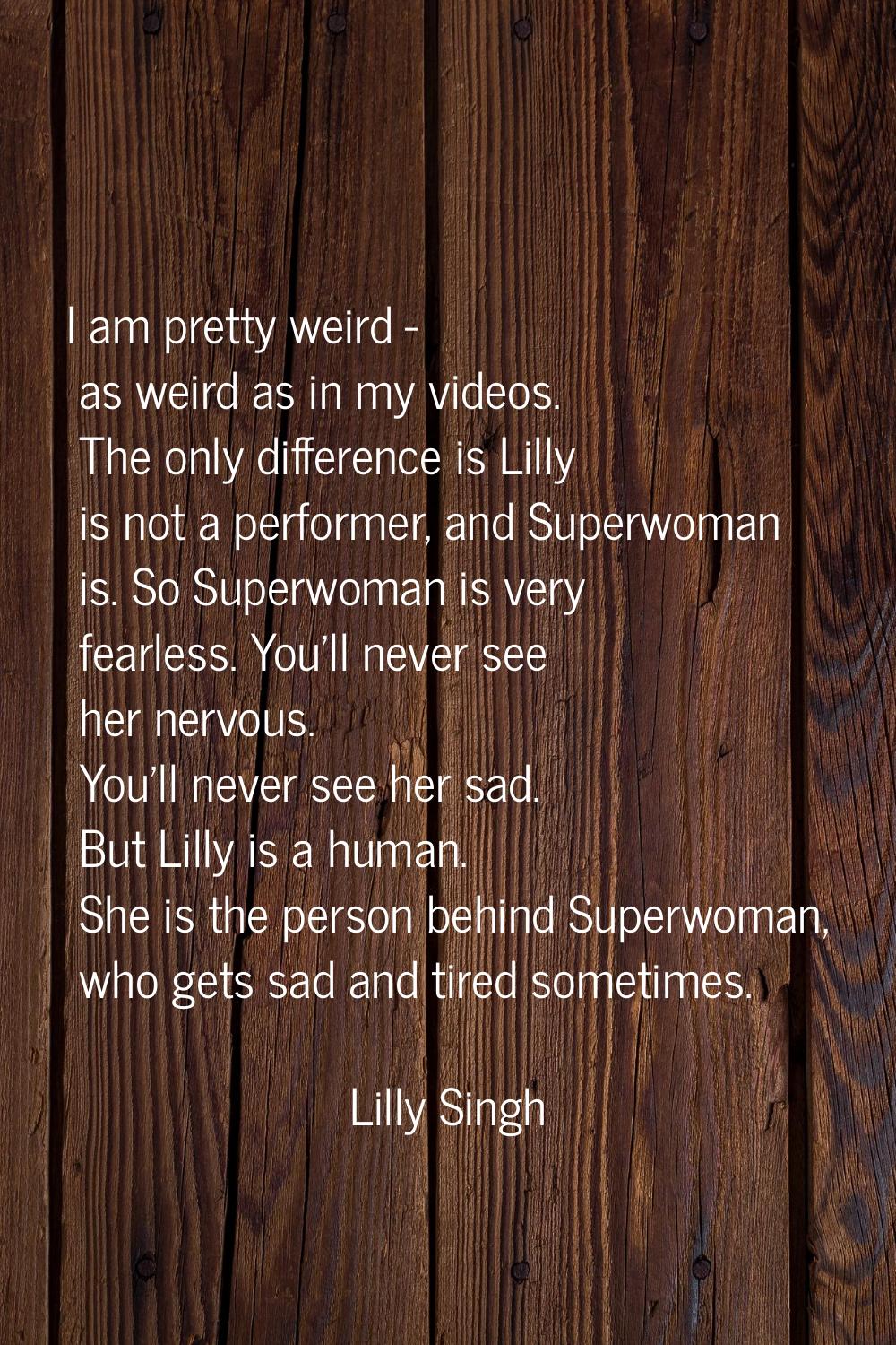 I am pretty weird - as weird as in my videos. The only difference is Lilly is not a performer, and 