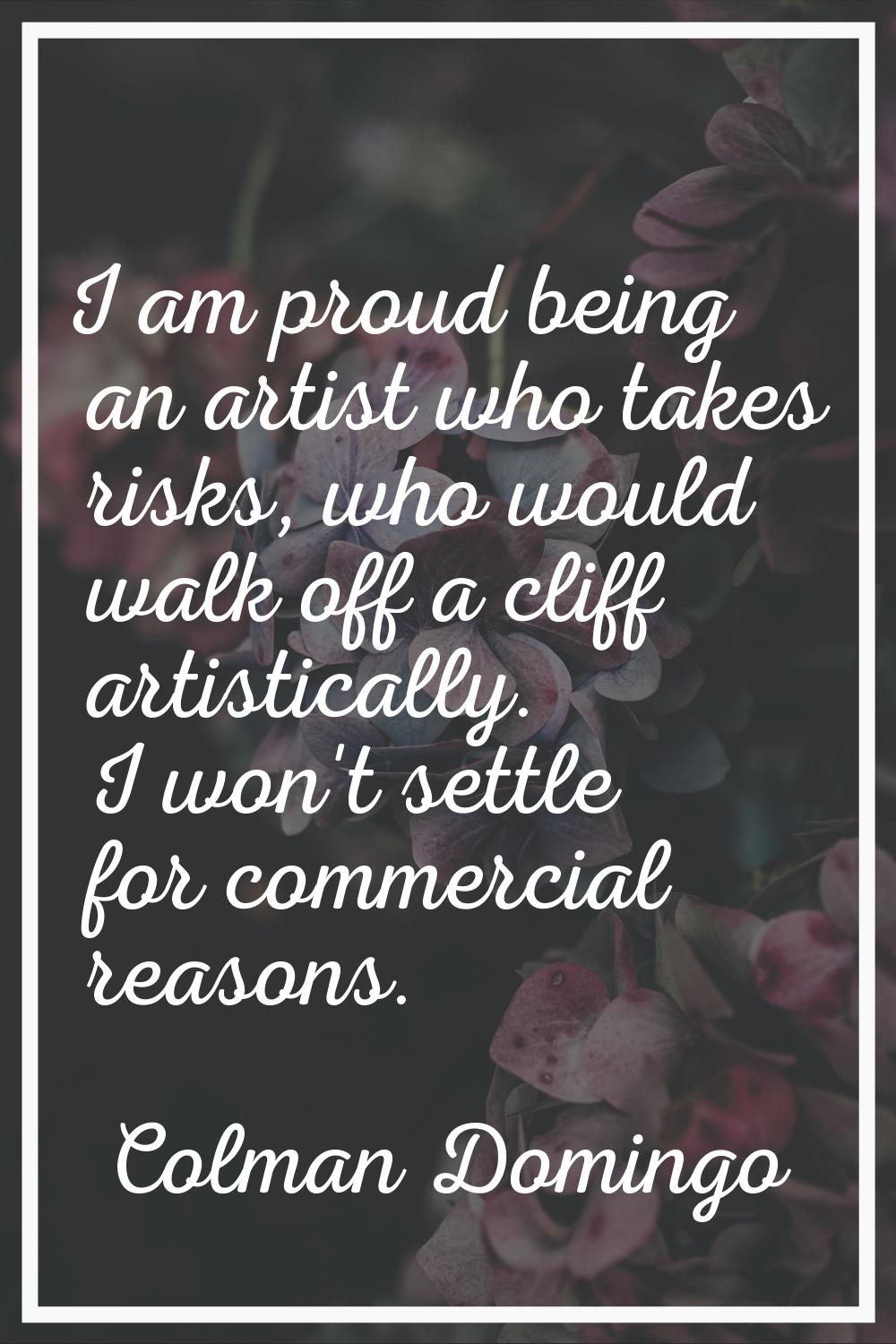 I am proud being an artist who takes risks, who would walk off a cliff artistically. I won't settle