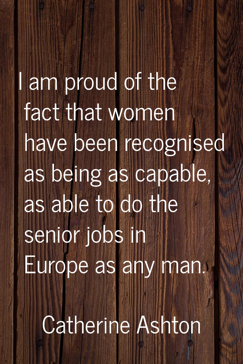 I am proud of the fact that women have been recognised as being as capable, as able to do the senio