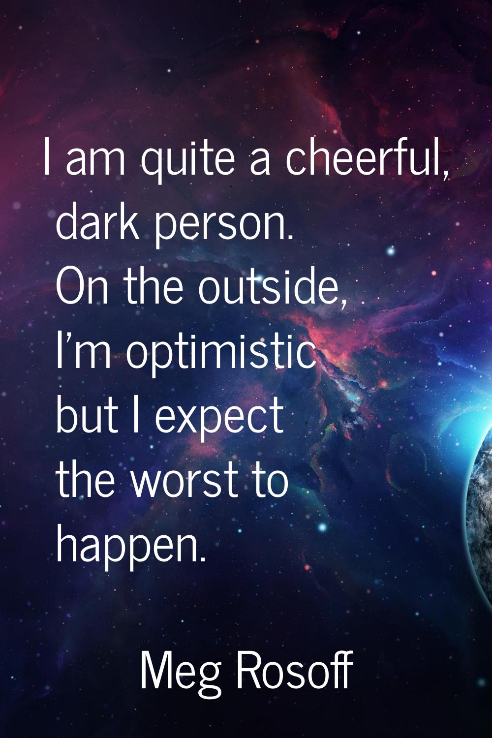 I am quite a cheerful, dark person. On the outside, I'm optimistic but I expect the worst to happen