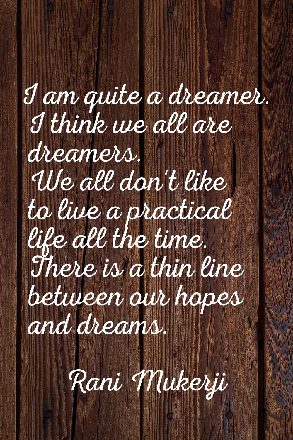 I am quite a dreamer. I think we all are dreamers. We all don't like to live a practical life all t