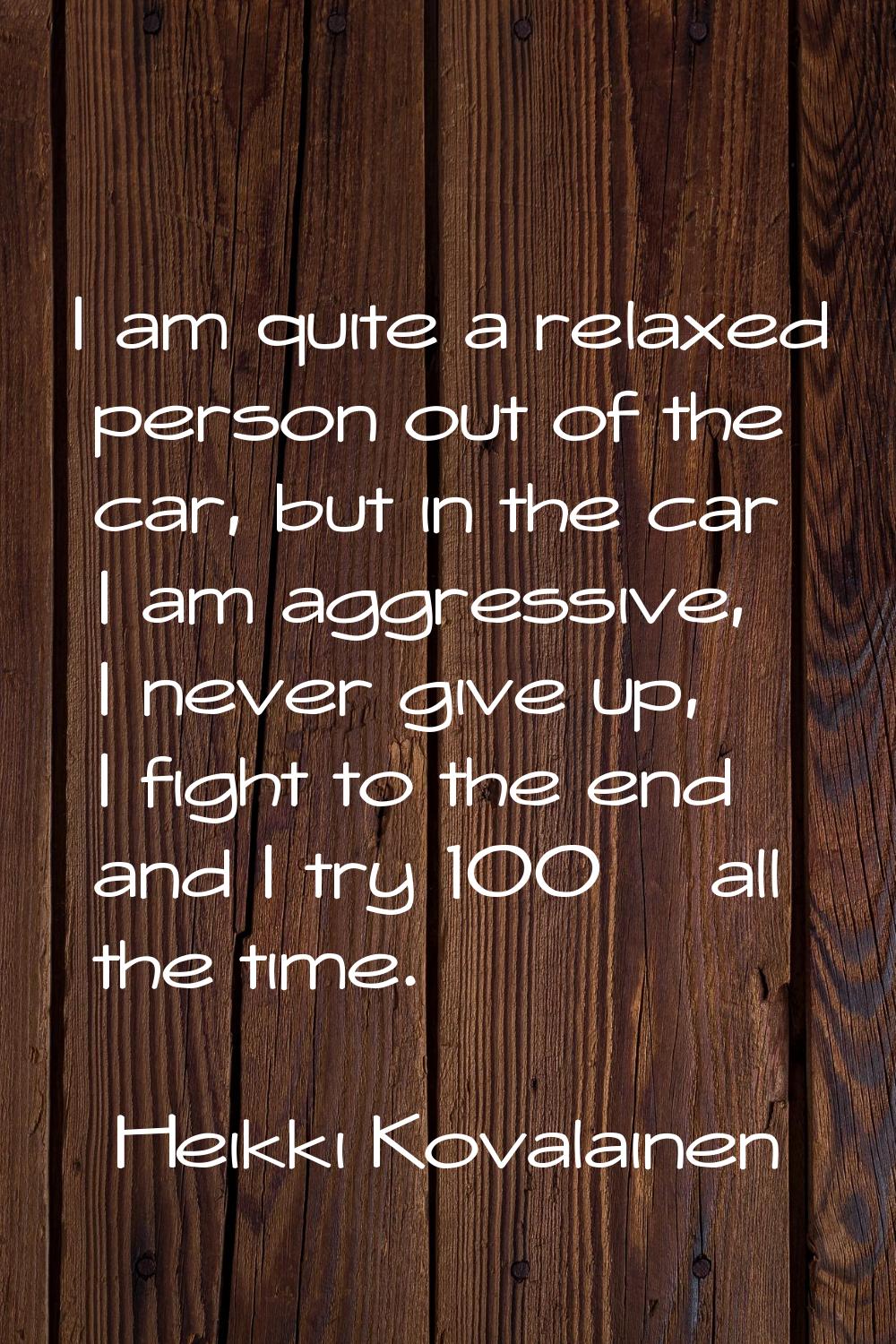 I am quite a relaxed person out of the car, but in the car I am aggressive, I never give up, I figh