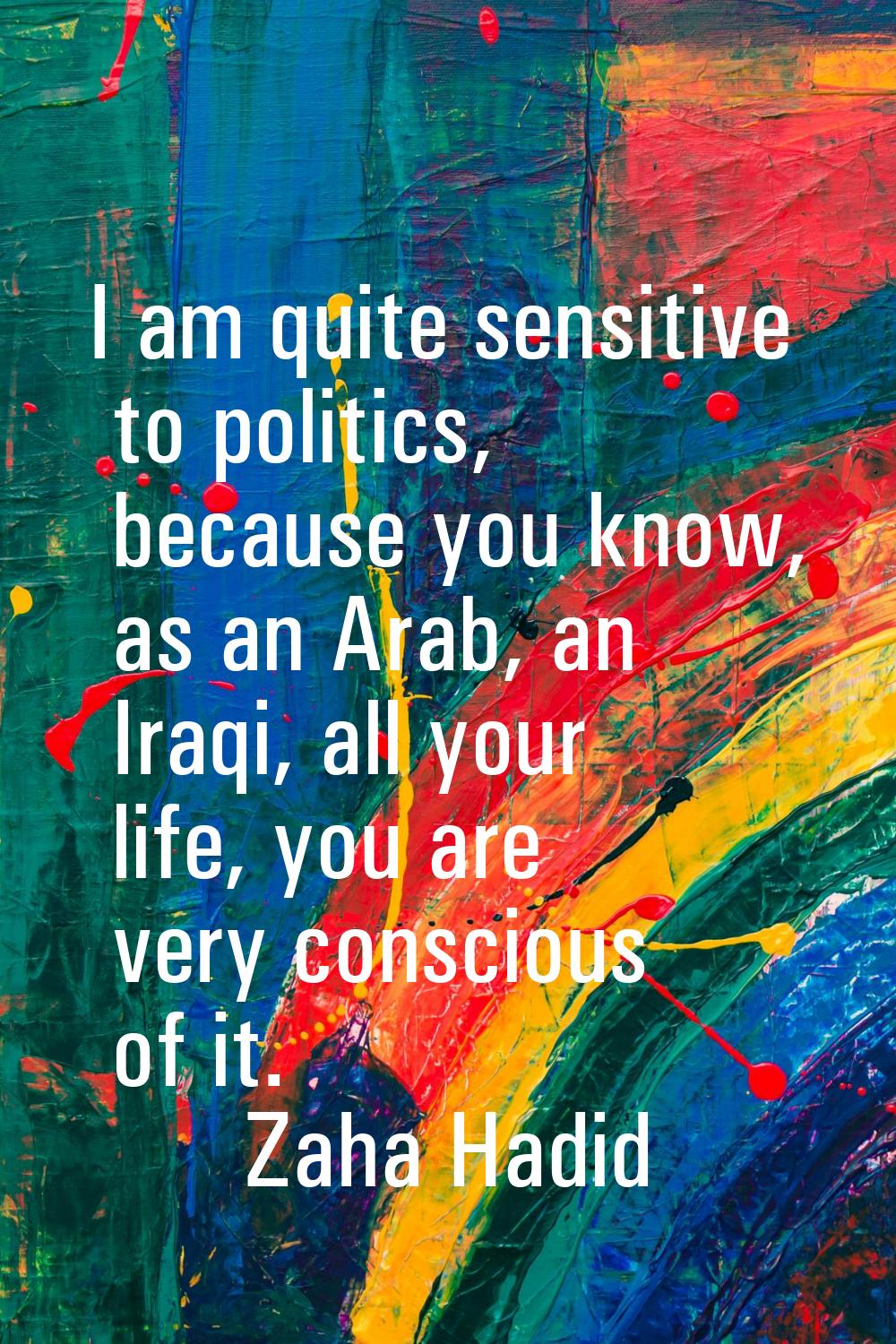 I am quite sensitive to politics, because you know, as an Arab, an Iraqi, all your life, you are ve
