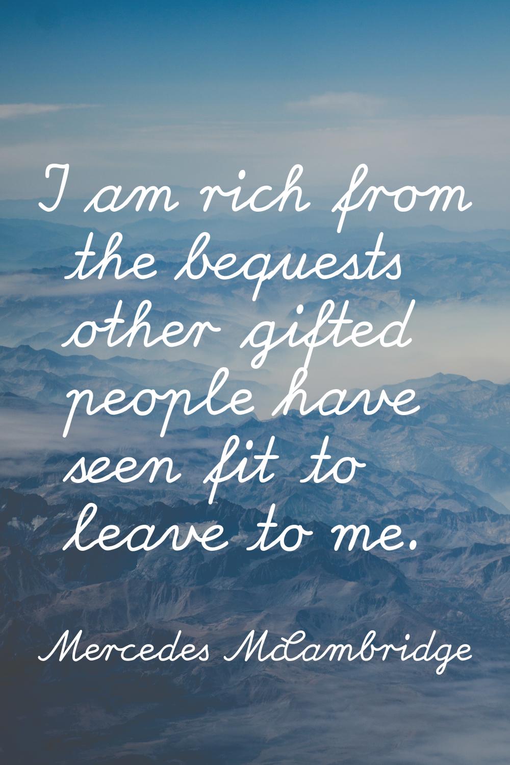 I am rich from the bequests other gifted people have seen fit to leave to me.