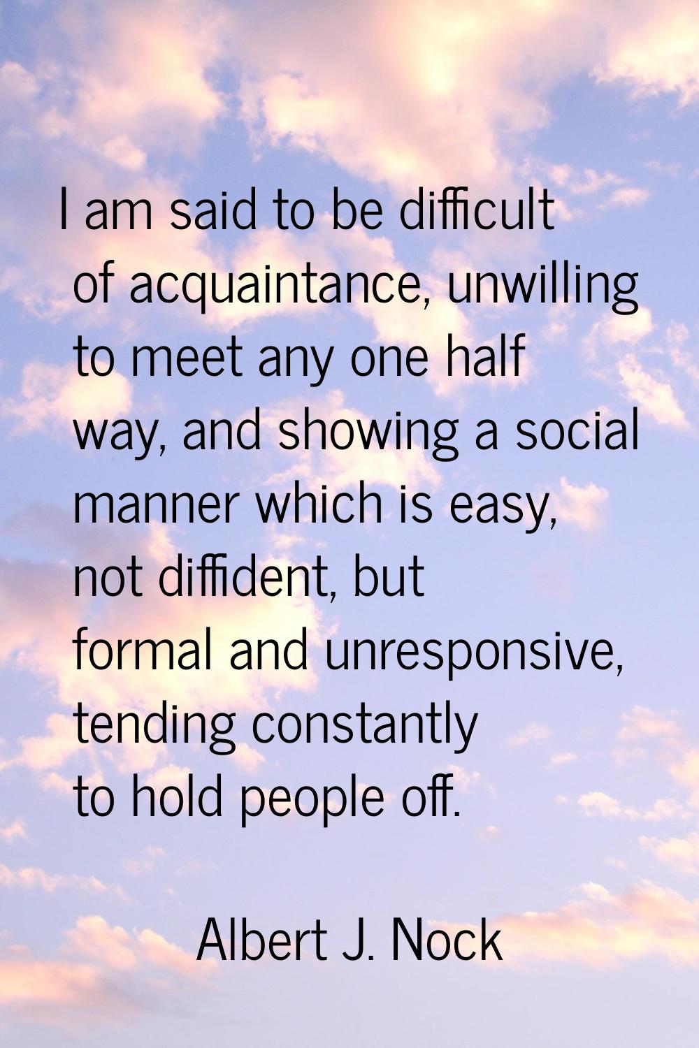 I am said to be difficult of acquaintance, unwilling to meet any one half way, and showing a social