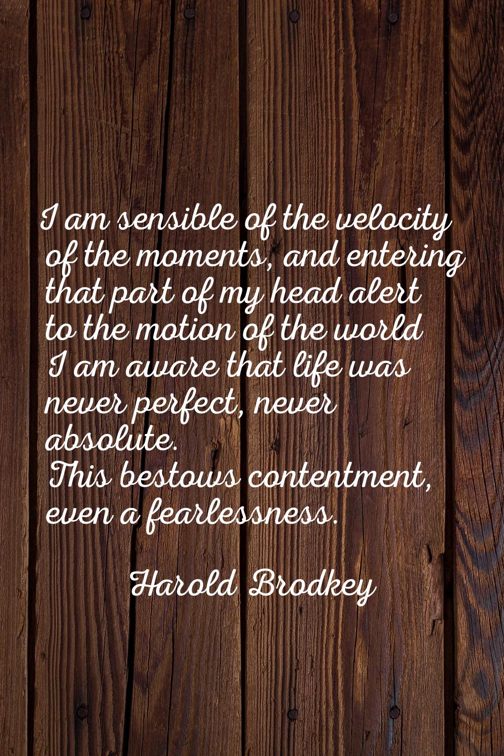 I am sensible of the velocity of the moments, and entering that part of my head alert to the motion