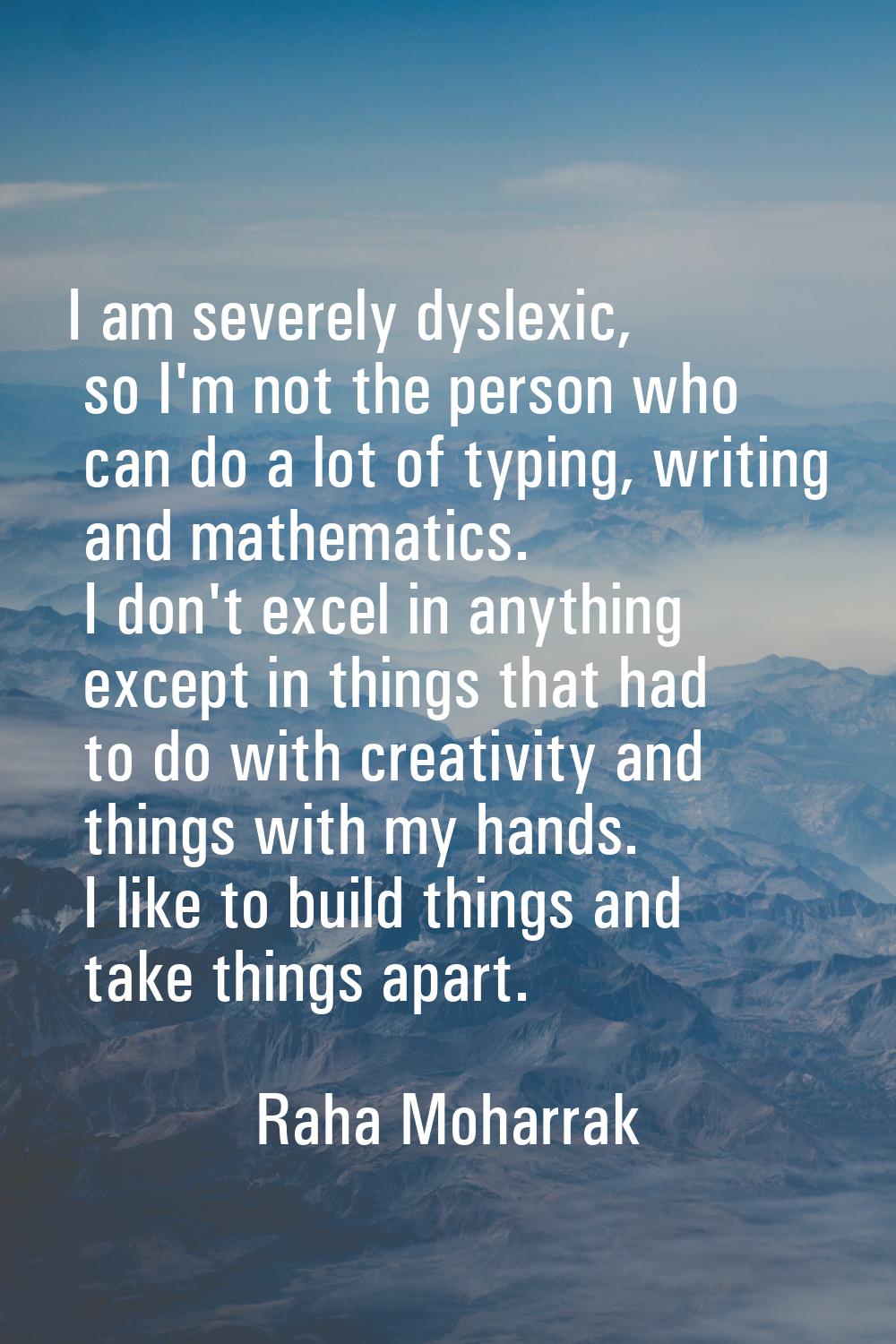 I am severely dyslexic, so I'm not the person who can do a lot of typing, writing and mathematics. 