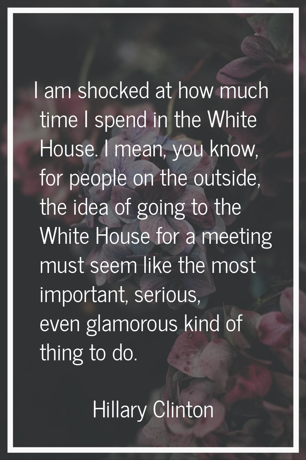 I am shocked at how much time I spend in the White House. I mean, you know, for people on the outsi