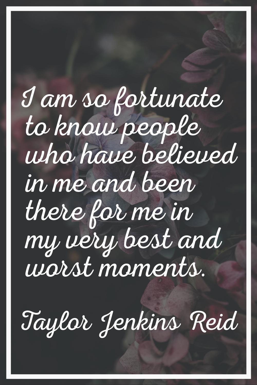 I am so fortunate to know people who have believed in me and been there for me in my very best and 