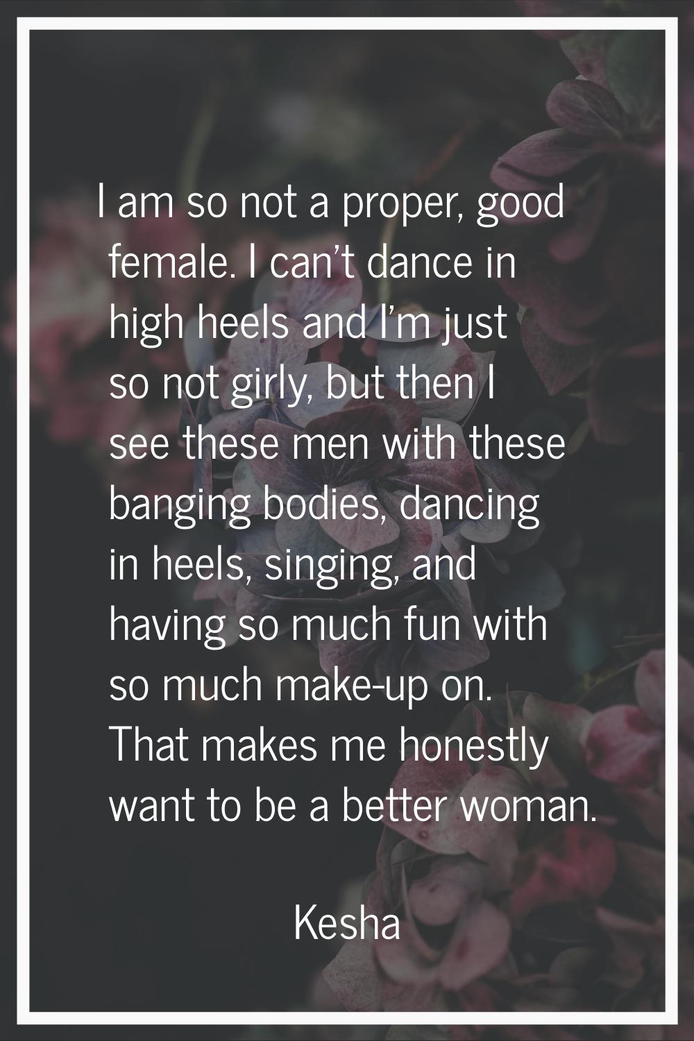I am so not a proper, good female. I can't dance in high heels and I'm just so not girly, but then 