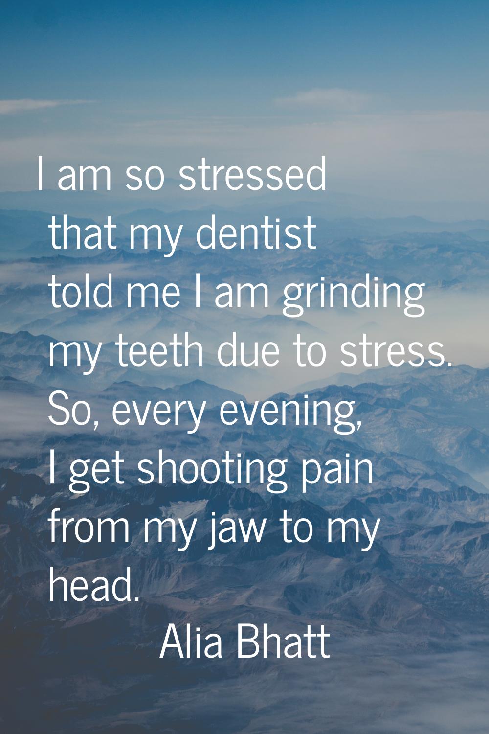 I am so stressed that my dentist told me I am grinding my teeth due to stress. So, every evening, I