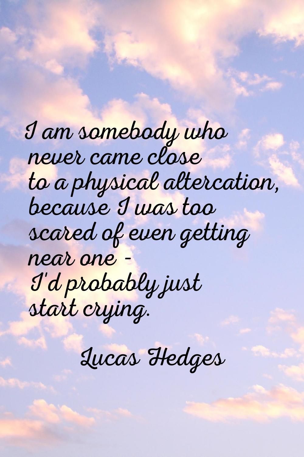 I am somebody who never came close to a physical altercation, because I was too scared of even gett