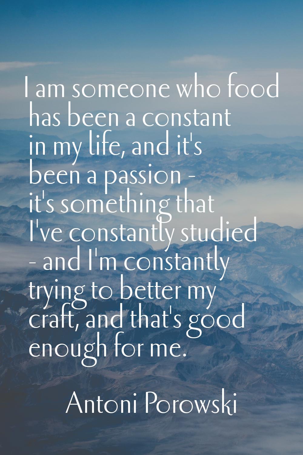 I am someone who food has been a constant in my life, and it's been a passion - it's something that