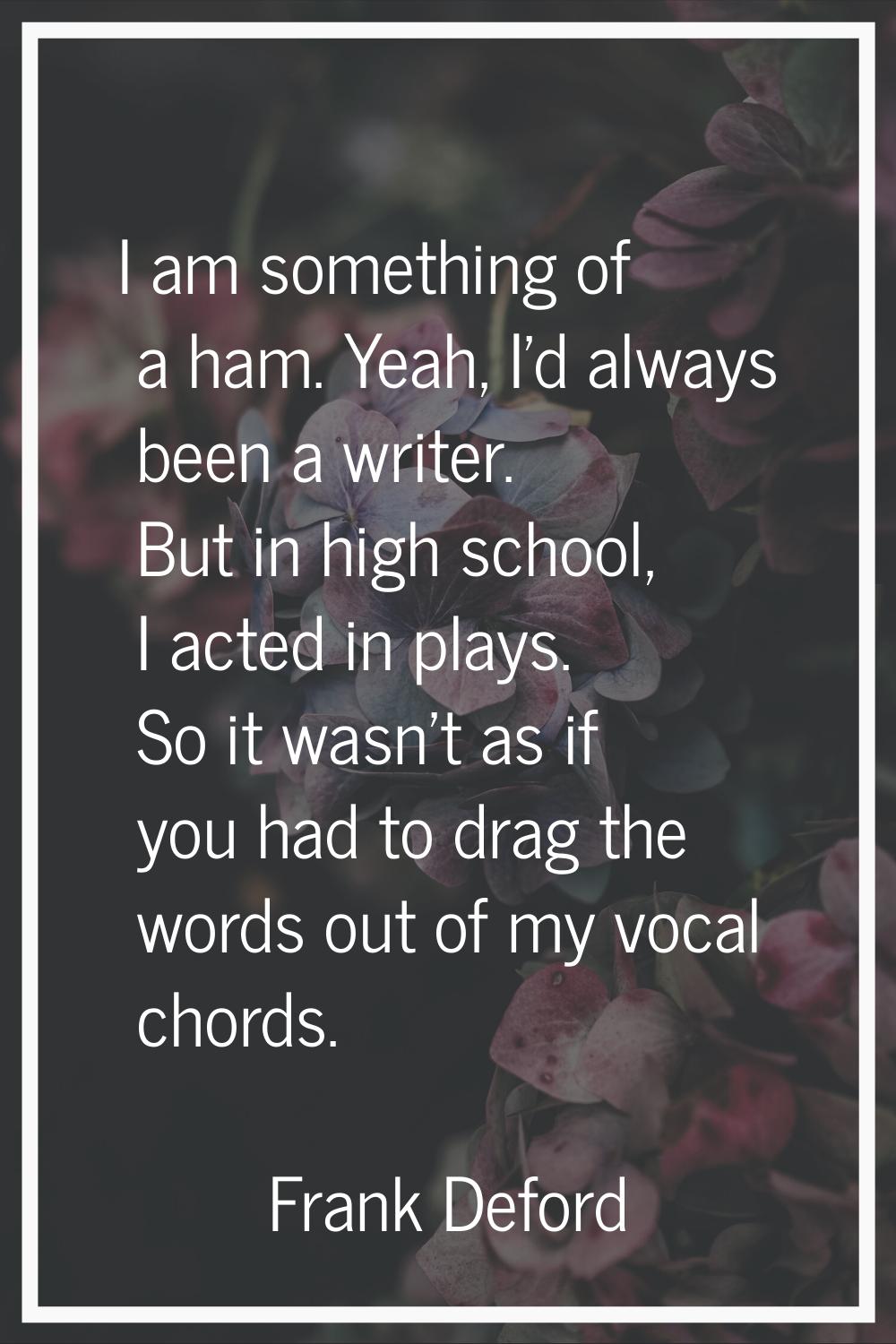 I am something of a ham. Yeah, I'd always been a writer. But in high school, I acted in plays. So i