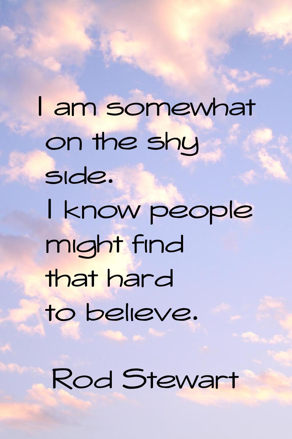 I am somewhat on the shy side. I know people might find that hard to believe.