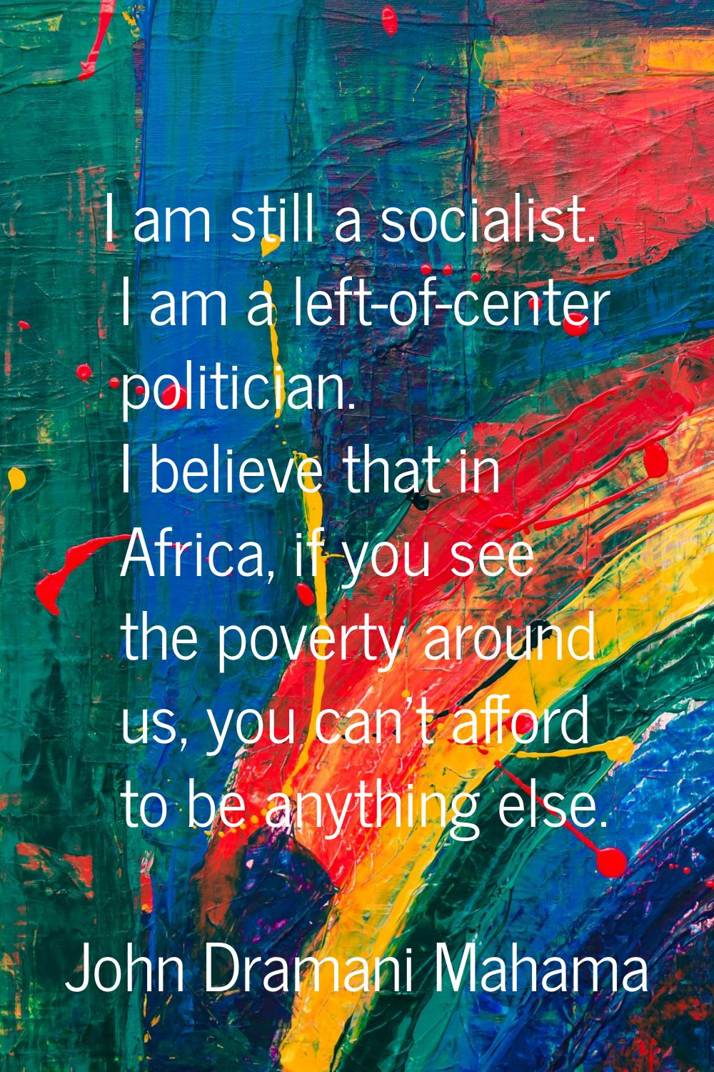 I am still a socialist. I am a left-of-center politician. I believe that in Africa, if you see the 